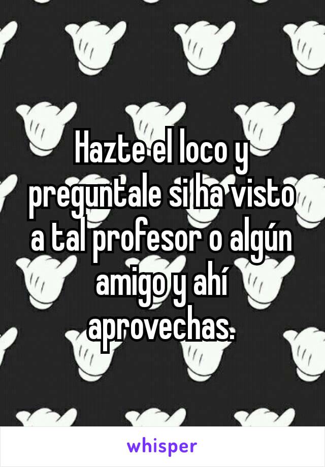 Hazte el loco y preguntale si ha visto a tal profesor o algún amigo y ahí aprovechas.