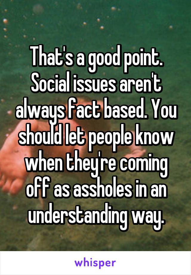 That's a good point. Social issues aren't always fact based. You should let people know when they're coming off as assholes in an understanding way.