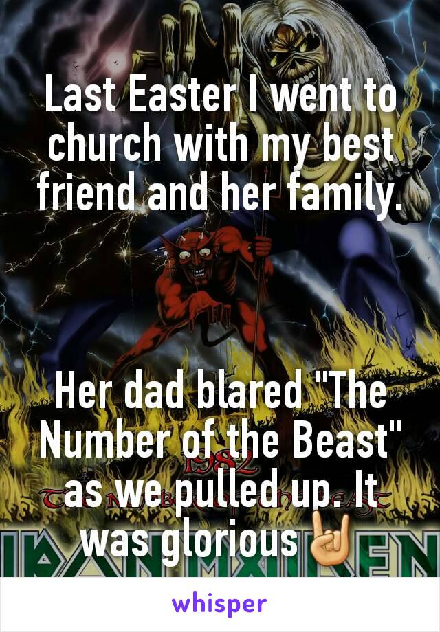 Last Easter I went to church with my best friend and her family.



Her dad blared "The Number of the Beast" as we pulled up. It was glorious🤘