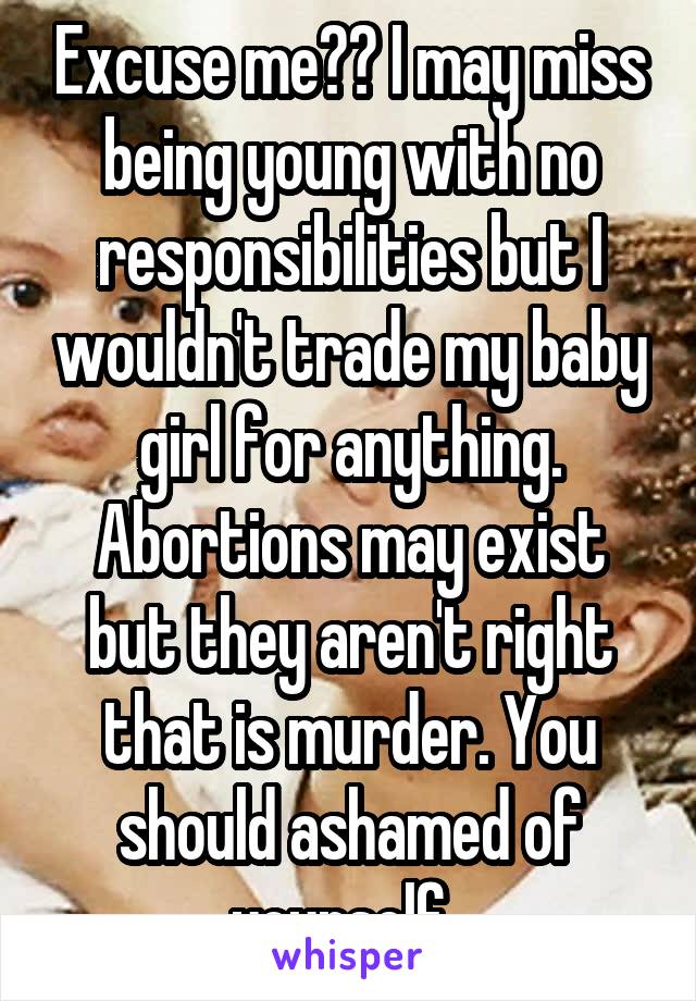 Excuse me?? I may miss being young with no responsibilities but I wouldn't trade my baby girl for anything. Abortions may exist but they aren't right that is murder. You should ashamed of yourself. 