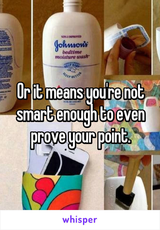 Or it means you're not smart enough to even prove your point.