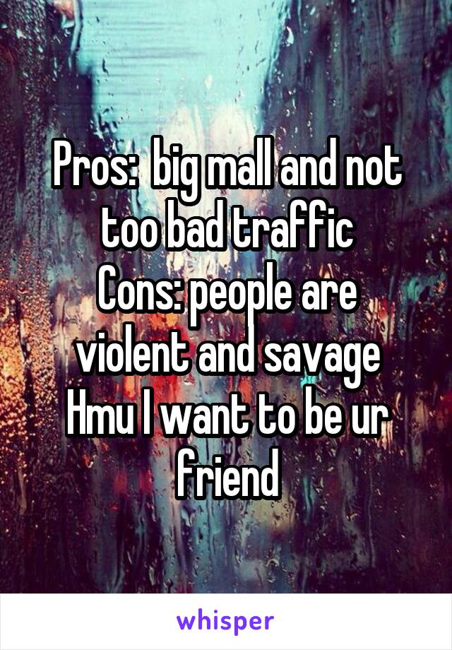 Pros:  big mall and not too bad traffic
Cons: people are violent and savage
Hmu I want to be ur friend