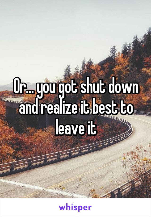 Or... you got shut down and realize it best to leave it