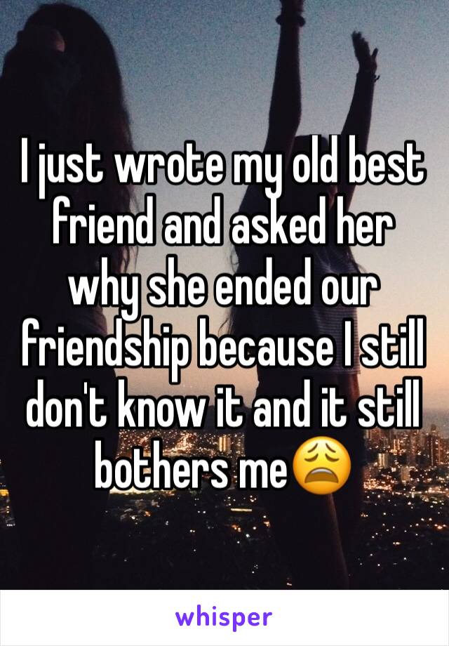 I just wrote my old best friend and asked her why she ended our friendship because I still don't know it and it still bothers me😩