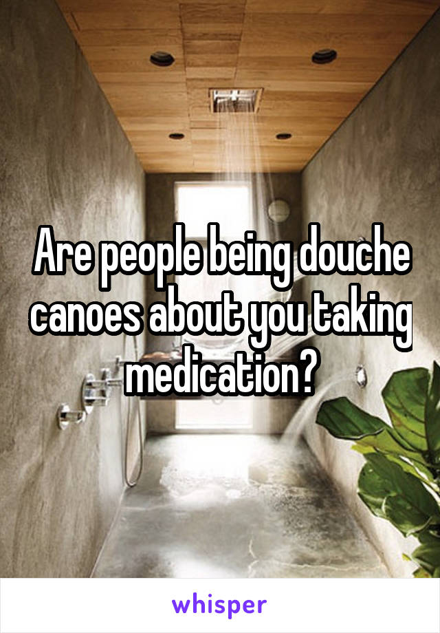 Are people being douche canoes about you taking medication?