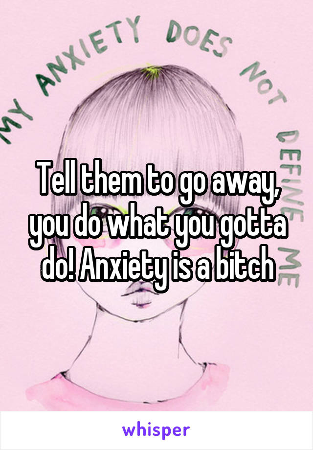 Tell them to go away, you do what you gotta do! Anxiety is a bitch