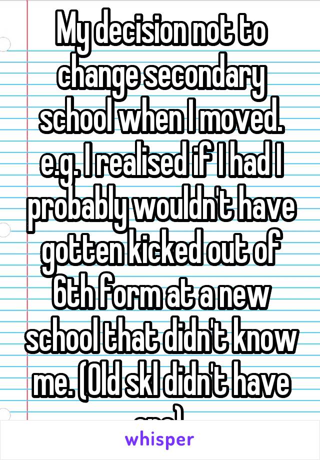 My decision not to change secondary school when I moved. e.g. I realised if I had I probably wouldn't have gotten kicked out of 6th form at a new school that didn't know me. (Old skl didn't have one) 