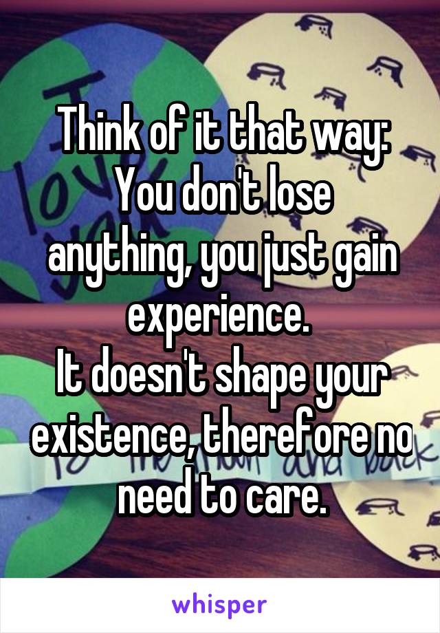 Think of it that way:
You don't lose anything, you just gain experience. 
It doesn't shape your existence, therefore no need to care.