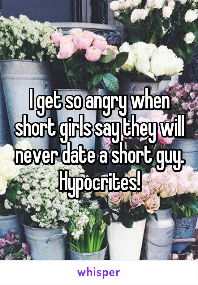 I get so angry when short girls say they will never date a short guy. Hypocrites!