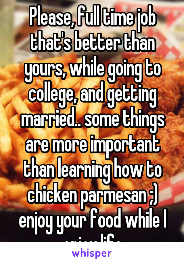 Please, full time job that's better than yours, while going to college, and getting married.. some things are more important than learning how to chicken parmesan ;) enjoy your food while I enjoy life