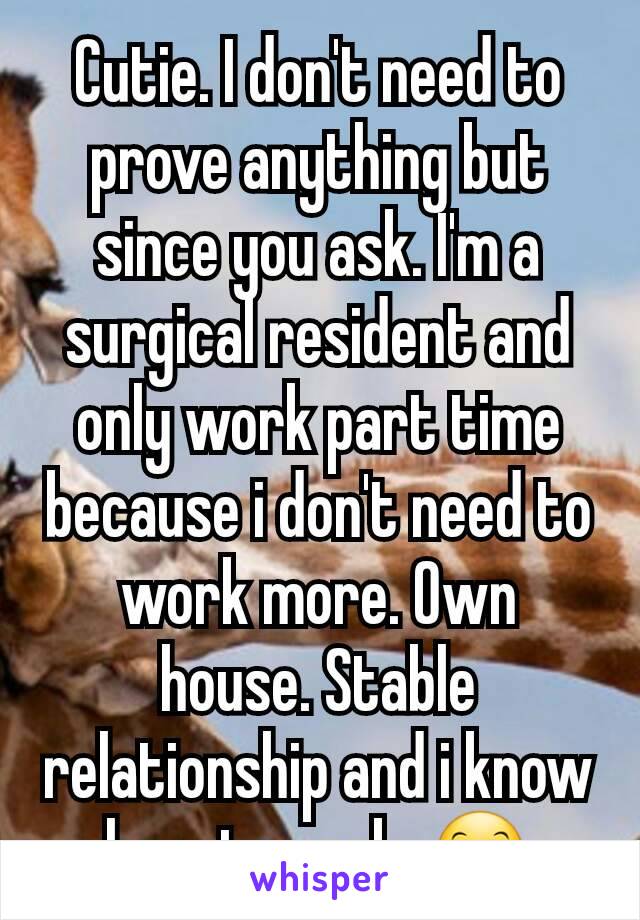 Cutie. I don't need to prove anything but since you ask. I'm a surgical resident and only work part time because i don't need to work more. Own house. Stable relationship and i know how to cook. 🤗