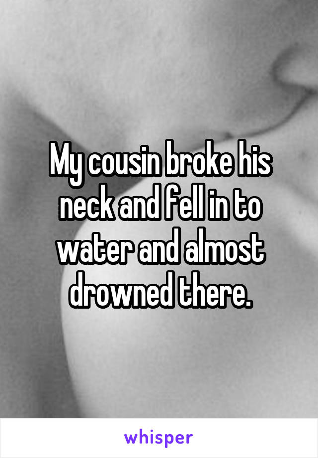 My cousin broke his neck and fell in to water and almost drowned there.