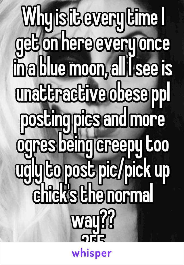 Why is it every time I get on here every once in a blue moon, all I see is unattractive obese ppl posting pics and more ogres being creepy too ugly to post pic/pick up chick's the normal way??
25F