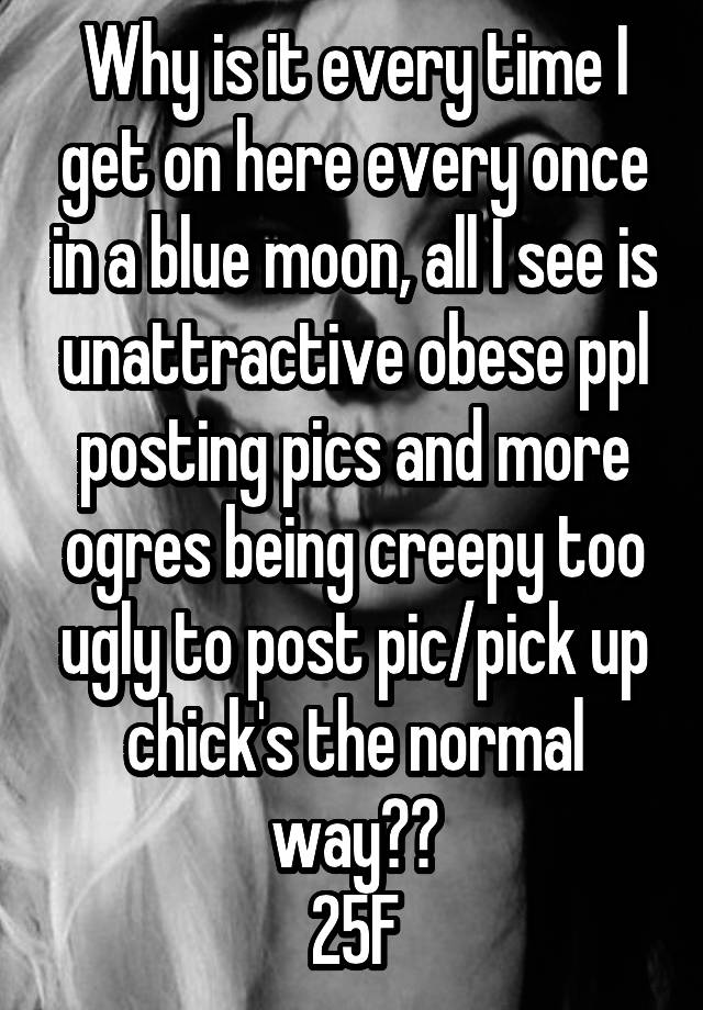 Why is it every time I get on here every once in a blue moon, all I see is unattractive obese ppl posting pics and more ogres being creepy too ugly to post pic/pick up chick's the normal way??
25F