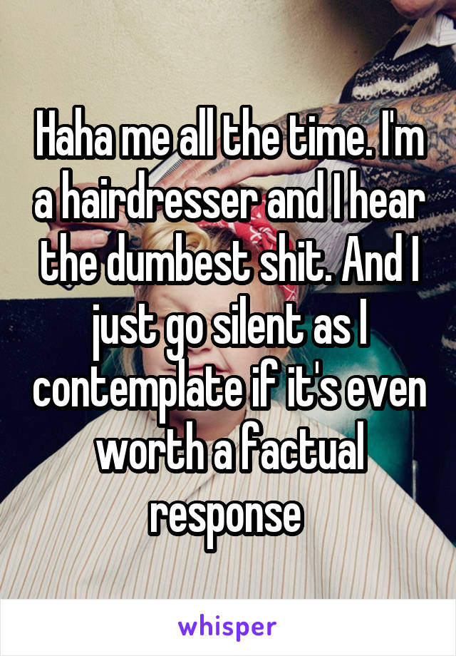 Haha me all the time. I'm a hairdresser and I hear the dumbest shit. And I just go silent as I contemplate if it's even worth a factual response 