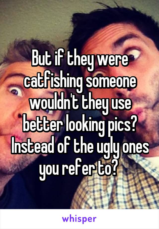 But if they were catfishing someone wouldn't they use better looking pics? Instead of the ugly ones you refer to? 