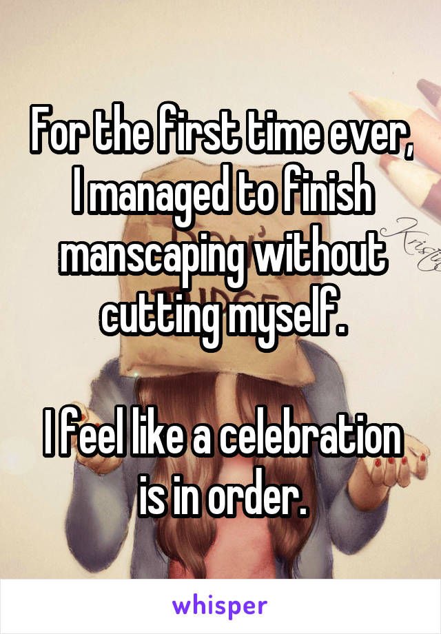 For the first time ever, I managed to finish manscaping without cutting myself.

I feel like a celebration is in order.
