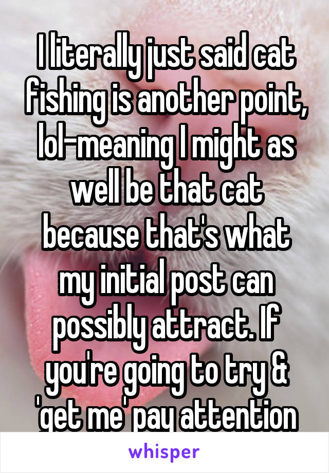 I literally just said cat fishing is another point, lol-meaning I might as well be that cat because that's what my initial post can possibly attract. If you're going to try & 'get me' pay attention