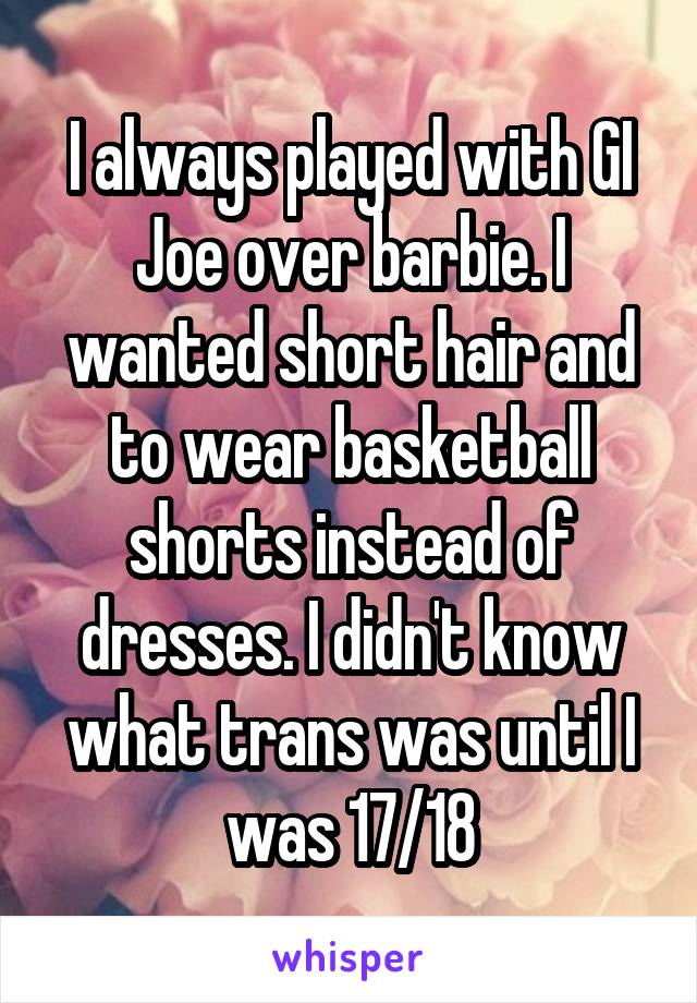 I always played with GI Joe over barbie. I wanted short hair and to wear basketball shorts instead of dresses. I didn't know what trans was until I was 17/18