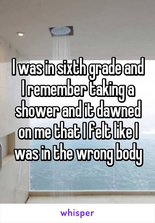 I was in sixth grade and I remember taking a shower and it dawned on me that I felt like I was in the wrong body