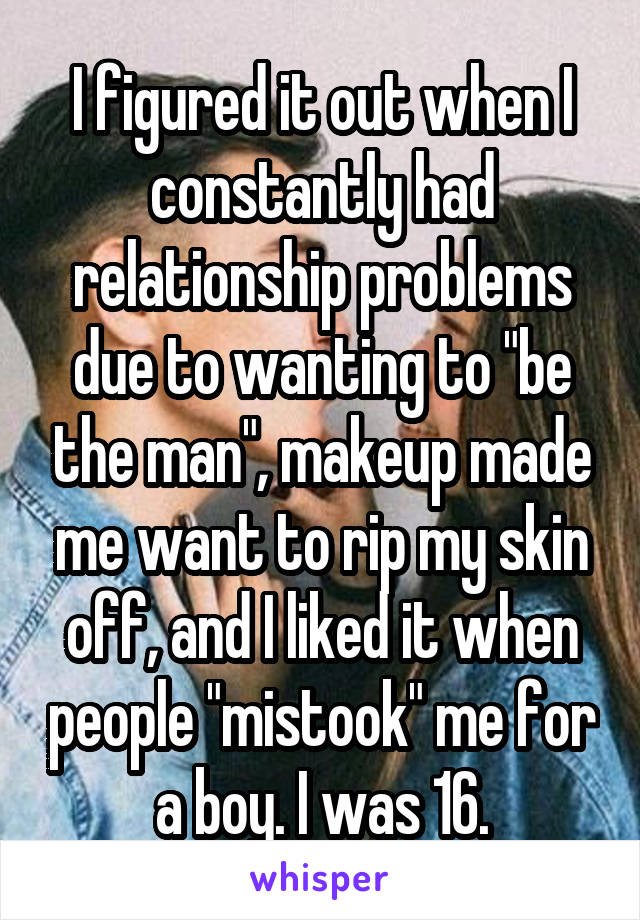 I figured it out when I constantly had relationship problems due to wanting to "be the man", makeup made me want to rip my skin off, and I liked it when people "mistook" me for a boy. I was 16.