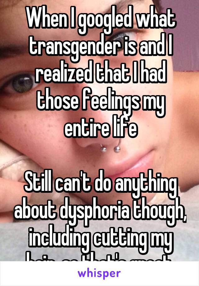 When I googled what transgender is and I realized that I had those feelings my entire life

Still can't do anything about dysphoria though, including cutting my hair, so that's great 