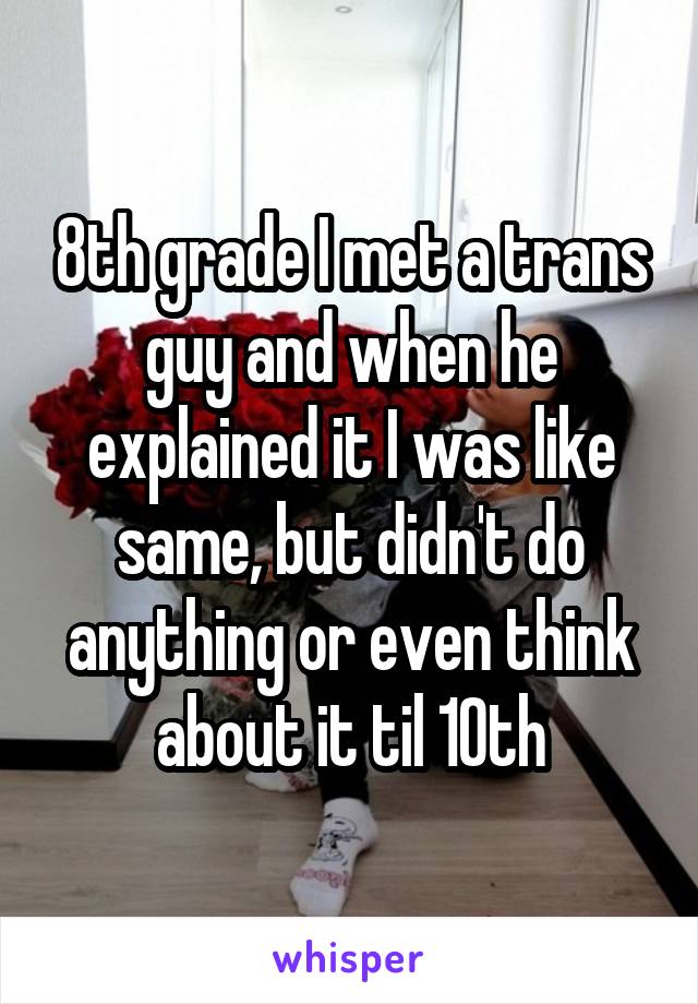 8th grade I met a trans guy and when he explained it I was like same, but didn't do anything or even think about it til 10th