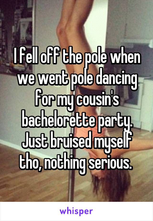 I fell off the pole when we went pole dancing for my cousin's bachelorette party. Just bruised myself tho, nothing serious. 