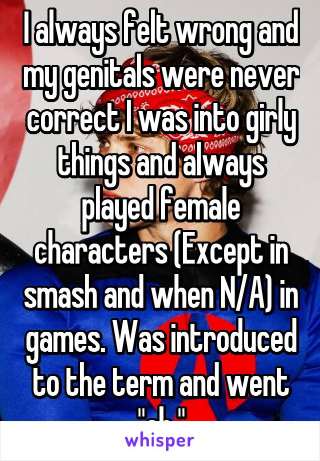 I always felt wrong and my genitals were never correct I was into girly things and always played female characters (Except in smash and when N/A) in games. Was introduced to the term and went "oh."
