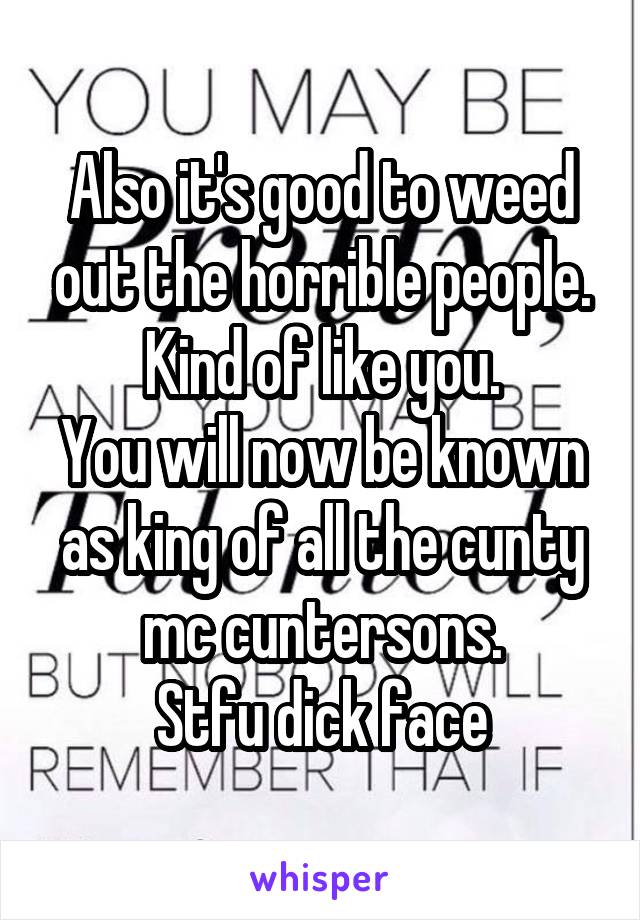 Also it's good to weed out the horrible people.
Kind of like you.
You will now be known as king of all the cunty mc cuntersons.
Stfu dick face