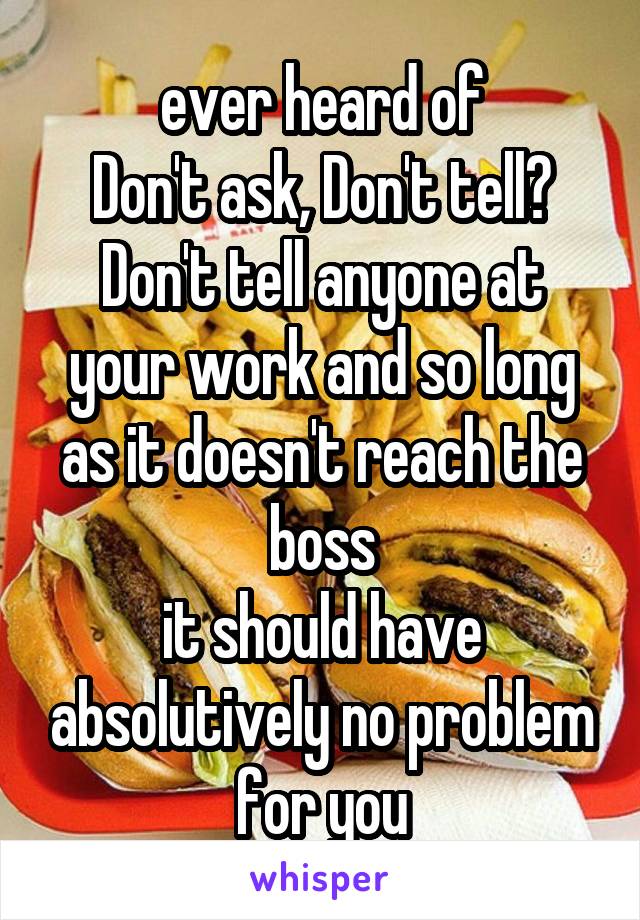 ever heard of
Don't ask, Don't tell?
Don't tell anyone at your work and so long as it doesn't reach the boss
it should have absolutively no problem for you