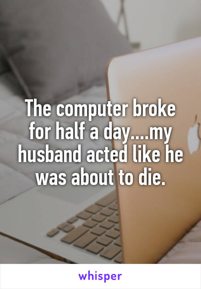 The computer broke for half a day....my husband acted like he was about to die.