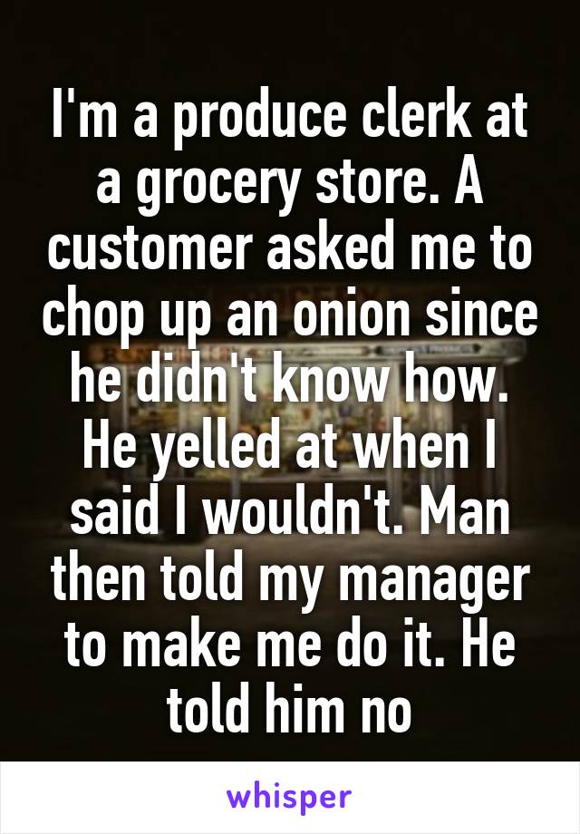 I'm a produce clerk at a grocery store. A customer asked me to chop up an onion since he didn't know how. He yelled at when I said I wouldn't. Man then told my manager to make me do it. He told him no