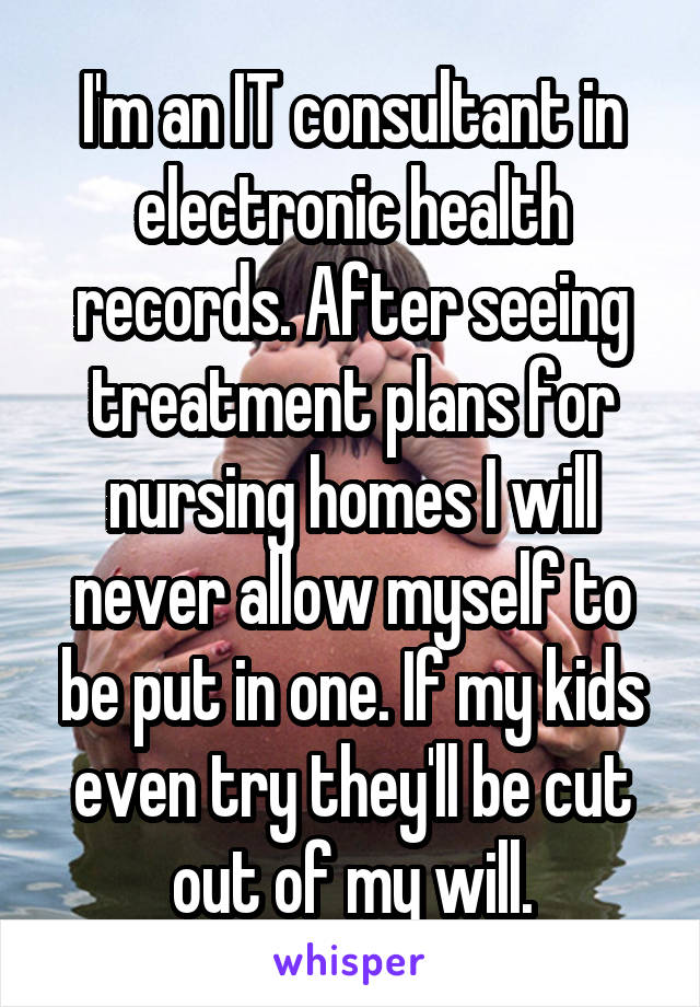 I'm an IT consultant in electronic health records. After seeing treatment plans for nursing homes I will never allow myself to be put in one. If my kids even try they'll be cut out of my will.