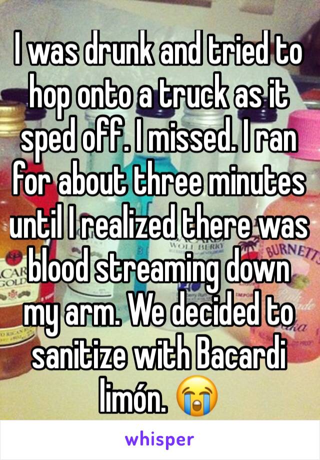 I was drunk and tried to hop onto a truck as it sped off. I missed. I ran for about three minutes until I realized there was blood streaming down my arm. We decided to sanitize with Bacardi limón. 😭