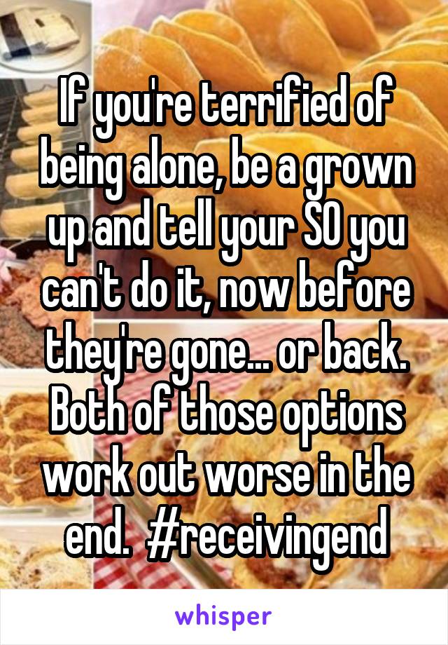 If you're terrified of being alone, be a grown up and tell your SO you can't do it, now before they're gone... or back. Both of those options work out worse in the end.  #receivingend