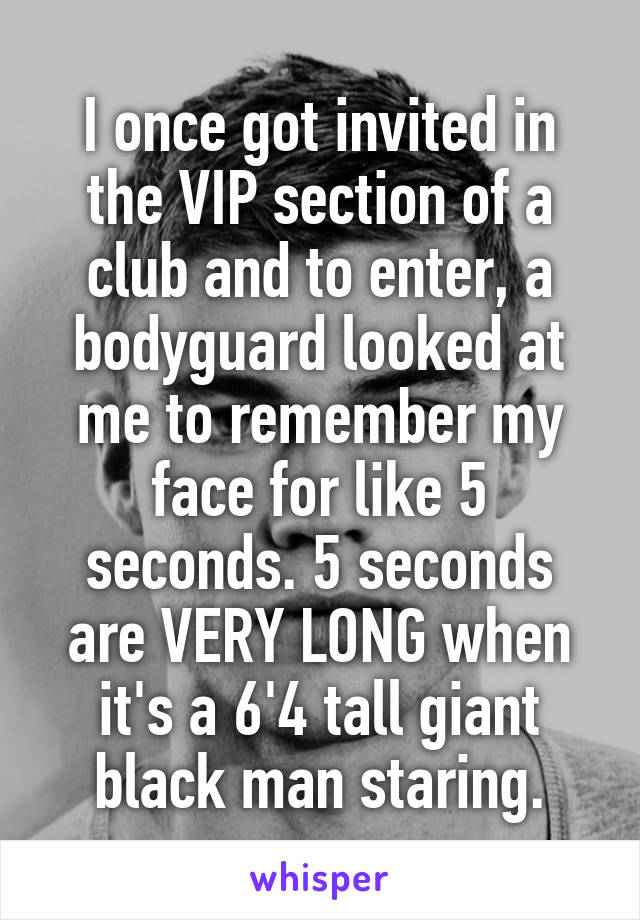 I once got invited in the VIP section of a club and to enter, a bodyguard looked at me to remember my face for like 5 seconds. 5 seconds are VERY LONG when it's a 6'4 tall giant black man staring.