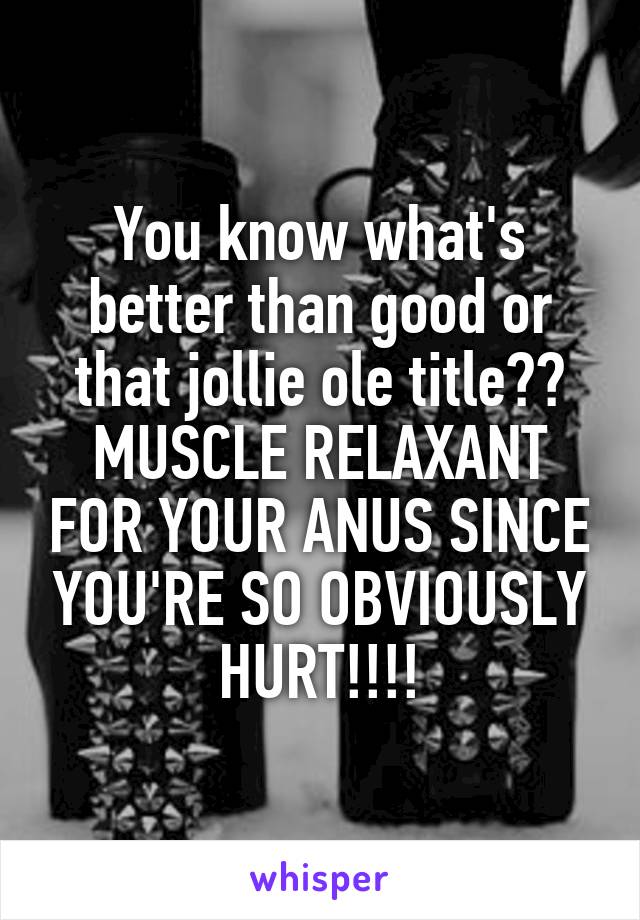 You know what's better than good or that jollie ole title??
MUSCLE RELAXANT FOR YOUR ANUS SINCE YOU'RE SO OBVIOUSLY HURT!!!!