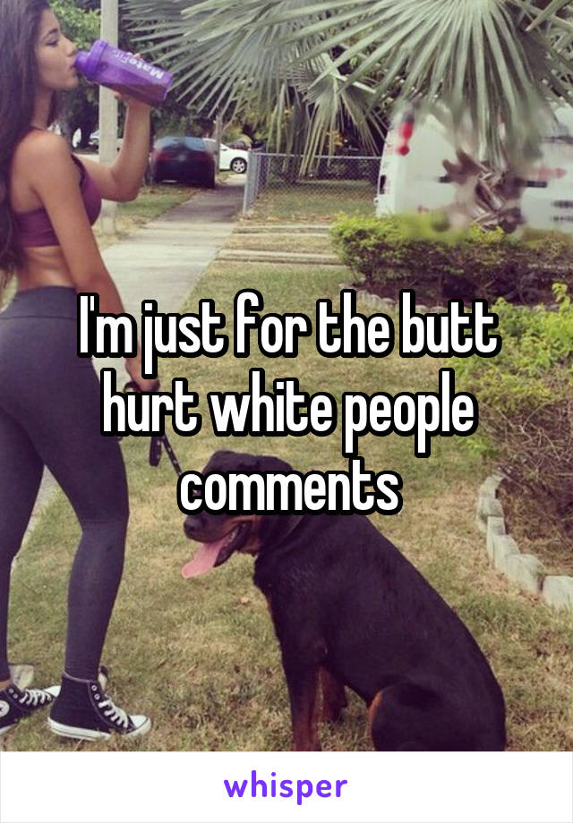 I'm just for the butt hurt white people comments