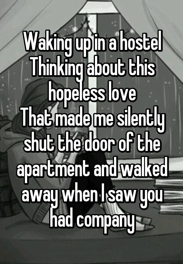 Waking up in a hostel
Thinking about this hopeless love
That made me silently shut the door of the apartment and walked away when I saw you had company