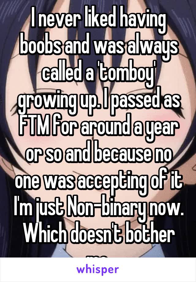 I never liked having boobs and was always called a 'tomboy' growing up. I passed as FTM for around a year or so and because no one was accepting of it I'm just Non-binary now. Which doesn't bother me.