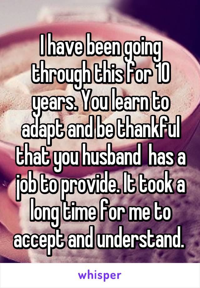 I have been going through this for 10 years. You learn to adapt and be thankful that you husband  has a job to provide. It took a long time for me to accept and understand. 