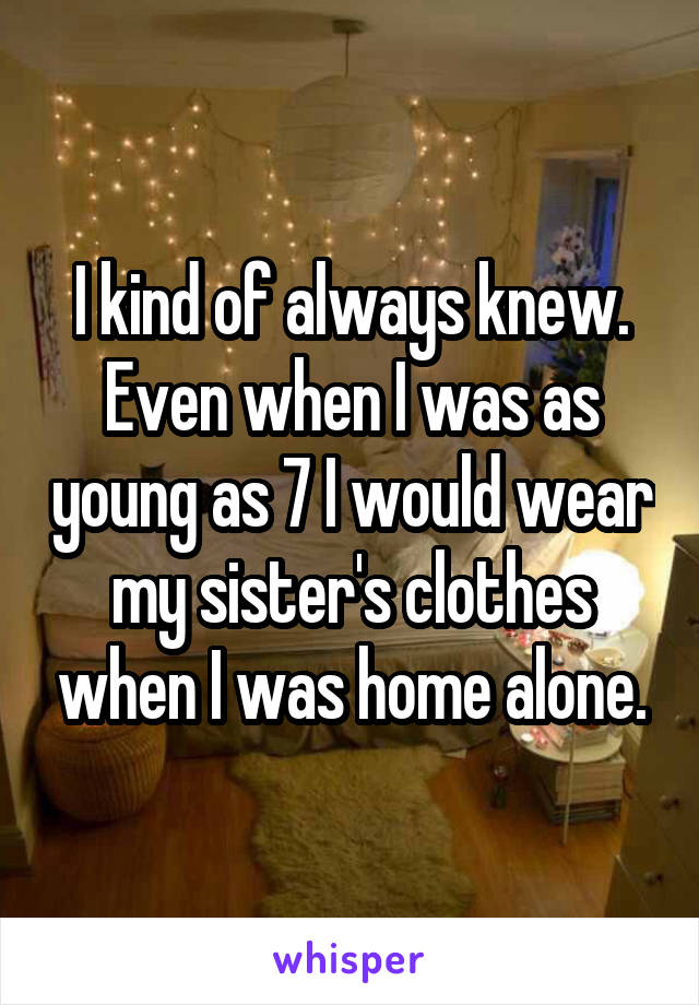I kind of always knew. Even when I was as young as 7 I would wear my sister's clothes when I was home alone.