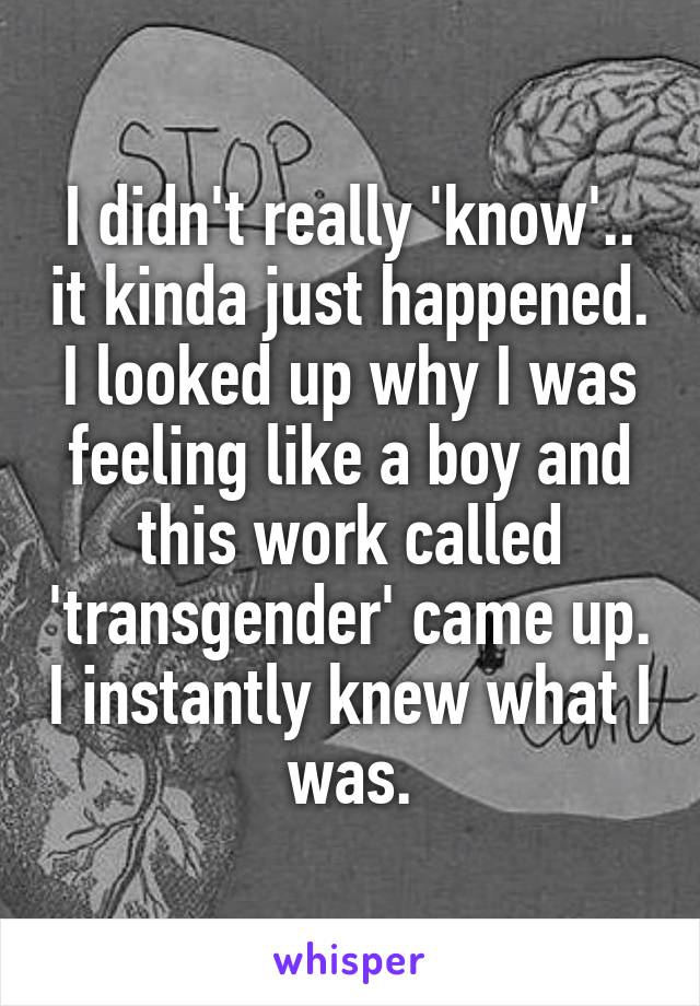 I didn't really 'know'.. it kinda just happened. I looked up why I was feeling like a boy and this work called 'transgender' came up. I instantly knew what I was.