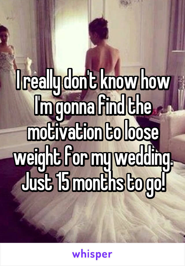 I really don't know how I'm gonna find the motivation to loose weight for my wedding. Just 15 months to go!
