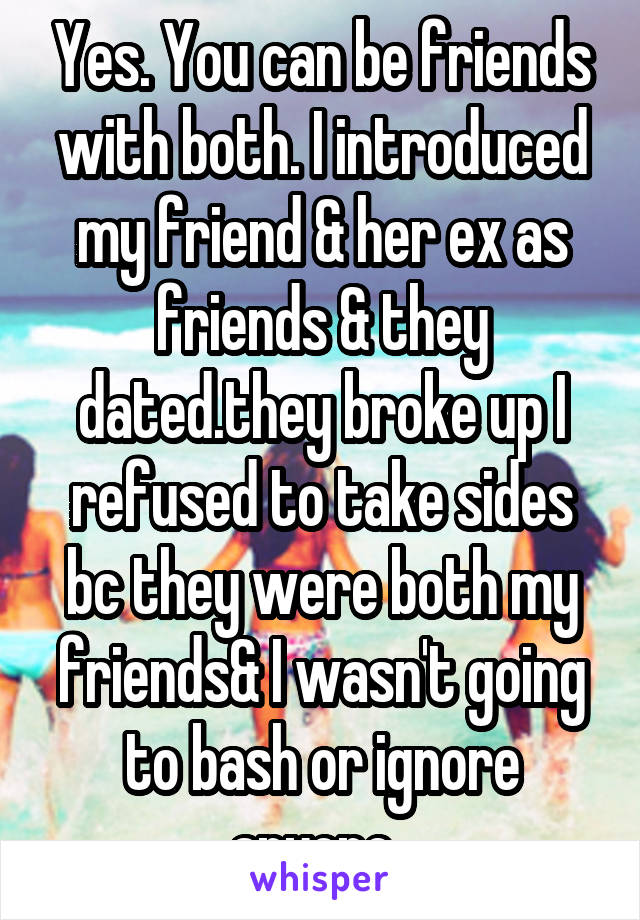 Yes. You can be friends with both. I introduced my friend & her ex as friends & they dated.they broke up I refused to take sides bc they were both my friends& I wasn't going to bash or ignore anyone. 