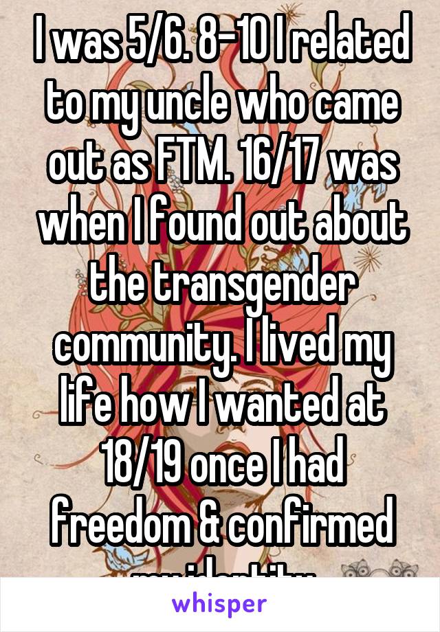 I was 5/6. 8-10 I related to my uncle who came out as FTM. 16/17 was when I found out about the transgender community. I lived my life how I wanted at 18/19 once I had freedom & confirmed my identity