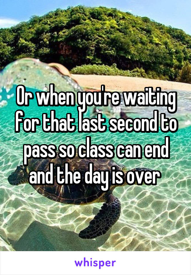 Or when you're waiting for that last second to pass so class can end and the day is over 