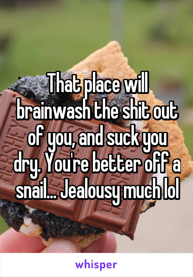 That place will brainwash the shit out of you, and suck you dry. You're better off a snail... Jealousy much lol