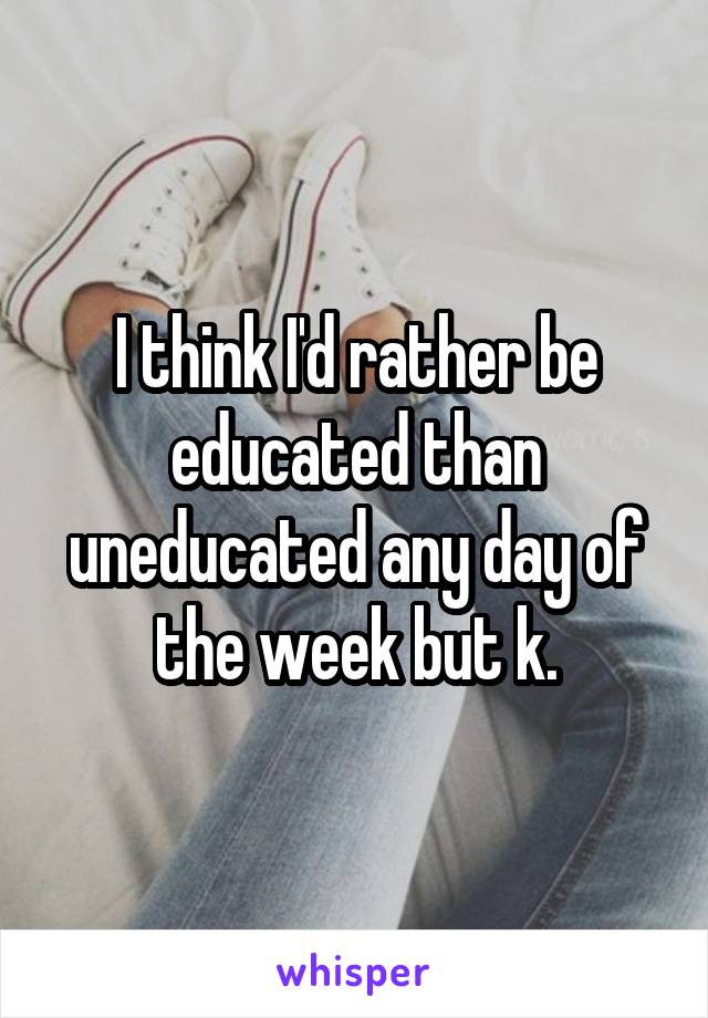 I think I'd rather be educated than uneducated any day of the week but k.